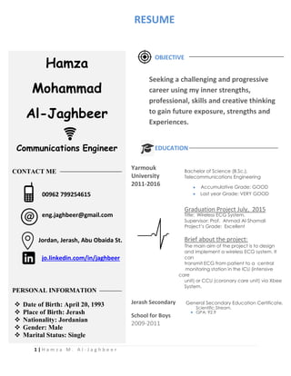 1 | H a m z a M . A l - J a g h b e e r
OBJECTIVE
EDUCATION
Yarmouk
University
Bachelor of Science (B.Sc.),
Telecommunications Engineering
2011-2016  Accumulative Grade: GOOD
 Last year Grade: VERY GOOD
Graduation Project July, 2015
Title: Wireless ECG System.
Supervisor: Prof. Ahmad Al-Shamali
Project’s Grade: Excellent
Brief about the project:
The main aim of the project is to design
and implement a wireless ECG system. It
can
transmit ECG from patient to a central
monitoring station in the ICU (intensive
care
unit) or CCU (coronary care unit) via Xbee
System.
Jerash Secondary General Secondary Education Certificate,
School for Boys

Scientific Stream.
GPA: 92.9
2009-2011
Hamza
Mohammad
Al-Jaghbeer
Communications Engineer
CONTACT ME
PERSONAL INFORMATION
 Date of Birth: April 20, 1993
 Place of Birth: Jerash
 Nationality: Jordanian
 Gender: Male
 Marital Status: Single
00962 799254615
eng.jaghbeer@gmail.com
Jordan, Jerash, Abu Obaida St.
Seeking a challenging and progressive
career using my inner strengths,
professional, skills and creative thinking
to gain future exposure, strengths and
Experiences.
jo.linkedin.com/in/jaghbeer
RESUME
 