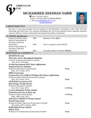 URRICULUM
ITAE
CAREER OBJECTIVE
My aim is to join those people who are working for the betterment of humanity in this world with their
knowledge and skills.Like to be assigned challenging jobs involving important results regarding important
solutions.Ability to work in multicultural environment and ability to lead team.
ACADEMIC Qualification
Punjab University Lahore 2006 Bachelor of Arts (B.A)
Board of Intermediate &
Secondary Education
Gujranwala. 2004 Inter in computer science (I.C.S)
Board of Intermediate &
Secondary Education
Gujranwala. 2002 Secondary School Certificate (Metric)
PROFESSIONAL EXPERIENCE
DINSONS Pvt. Ltd
Metro Bus Service Rawalpindi-Islamabad
Currently working as Document Controller
(Apr, 2015 to Till Date)
Ecolog International (KAF Base) Afghanistan
Integrated Service Solutions
Worked as Maintenance Administrator 1Year
(Dec, 2013 to Mar, 2015)
OBD Construction
Construction of U.S HQ & CIS Depot (KAF Base) Afghanistan
Worked as Safety Officer & Documents Controller
(Sep, 2012 to Dec, 2013) 1Year
CDM Smith Constructor INC
Boat Storage Facility (Pasni)
Worked as Document Controller
(Jan, 2011 to Sep, 2012) 1-1/2Year
Crescent Bahuman Private Limited
Production of Levies & Stone Age
Worked as Head Auditor Quality 1-1/2Year
(May, 2009 to Jan, 2011)
IJM GULF PAKISTAN Private Limited
World Trade Center
Worked as QAQC Supervisor & Document Controller 1Year
(November, 2007 to March, 2009)
Habib Rafiq Private Limited
Bahria Town
Worked as IT Administrator & Document Controller 1Year
MMUUHHAAMMMMEEDD ZZEEEESSHHAANN SSAABBIIRR
 Home :(+92) 0301-5566721
Contact # :(+92) 0302-6885310,(+92) 0332-4970757
E – Mail: mzs_sabir@yahoo.com,Live.com
mzssabir@gamil.com
 