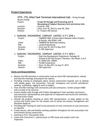 Project Experience:
VTTI – FTL (Vitol Tank Terminals International Ltd) - Hiring through
Brunel energy
Project : Crude Oil Storage and Processing unit &
Revamping of Sulphur Recovery Unit and Amine Unit.
Location : Fujairah, UAE.
Duration : Since June 18, 2015 to June 30, 2016
Position : Sr. Project HSE Advisor
 SAMSUNG ENGINEERING COMPANY LIMITED ( E P C &PM )
Project : TAKREER CBDC (Carbon Black Delayed Coker) Project,
Al Ruwais, Abu Dhabi, UAE
Client : TAKREER Oil Refining Company
PMC : Jacobs Engineering
Duration : Since Aug 18, 2014 to May 2015
Position : Sr.HSE Supervisor
 SAMSUNG ENGINEERING COMPANY LIMITED ( E P C &PM )
Project : Shah Gas Development Programme, Package #4
Utilities & Off Site Project, Hameem, Abu Dhabi, U.A.E
Client : AL HOSN GAS- ADNOC
PMC : FLUOR Corporation
Duration : Since 1st May 2011 to Aug 17, 2014
Position : HSE Supervisor
Duties and Responsibilities:
• Monitor the HSE Activities in construction work as client HSE representative, attend
and lead the meetings and prepare the reports.
• Providing training to employees about various construction hazards such as dealing
with deadly gases, fire prevention, first-aid, emergency and survival procedures,
welding, scaffolding, rigging & work at heights.
• Chair the HSE meetings with contractors and sub-contractors, further prepare MOM
and circulate to all concerns.
• Involve weekly walk through with Project Management Team and Main contractors,
sub-contractor representatives and supervise to implement and rectify the comments
and instruction raised.
• Attends job progress meeting as client HSE representative, to keep update on the
current and future plans for the project and to advise the project management and
discipline heads on:
• Providing HSE Training for staff & site personnel of main contractors & sub-contractors
as required
• Create secure, safe and healthy working condition throughout the site and protect the
environment during construction.
• Assisting in Fire/ Evacuations drills.
• Liaise with Contractor’s, subcontractor on HSE issues and conduct joint site
inspection.
 