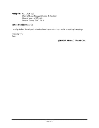 Passport: No.: G9367120
          Place of Issue: Srinagar (Jammu & Kashmir)
          Date of Issue: 02.07.2008
          Date of Expiry: 01.07.2018

Notice Period: One week

I hereby declare that all particulars furnished by me are correct to the best of my knowledge.

Thanking you.
Date:

                                                            (SHABIR AHMAD TRAMBOO)




                                             Page 3 of 3
 