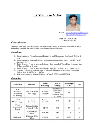 Curriculum Vitae
Career objective
Seeking a challenging position to utilize my skills and opportunity in a dynamic environment where
innovation, education and sense of ownership are valued and encouraged.
Experience
1. Guest Lecturer at Calcuta Institute of Engineering and Management from March, 2018 to till
now
2. Guest Lecturer at Jadavpur University Dept. of Power Engineering from 1st
July 2017 to 25th
December 2017.
3. Junior Research Fellow at Jadavpur University from under DST Purse Phase II program from
3rd
February 2016 to till now.
4. Junior Research Fellow at Jadavpur University from 21st
April 2014 to 3rd
February 2016.
5. Assistant Professor in the Department of Mechanical Engineering at Seacom Engineering
College from 03.03.2014 to 21.04.2014.
6. Research Assistant at Jadavpur University. (From 31.05.2013 to 28.02.2014).
Education
Examination Institute
Board/
University
Year of
Passing
Percentage/
DGPA
Class
Ph.D
(Electrode
Development
and Welding)
Dept. of Met.and
Mat. Engg
Jadavpur
University
Presubmission
done(Thesis
will be
submitted with
in 2 month
9.0
M.Tech
(Material Engg.)
Jadavpur
University
Jadavpur
University
2014 7.27 1st
B.Tech
(Mechanical
Engg.)
Birbhum Institute
of Engg.& Tech. WBUT 2011 7.9 1st
H.S
Falakata High
School
WBCHSE 2007 71.6 1st
Madhyamik
Khirerkote High
School
WBBSE 2005 82.25 1*
st
Email: tapansarkar.165@rediffmail.com
tapansarkar.met@gmail.com
Mob: 09832628036 (M)
09749081930 (R)
 