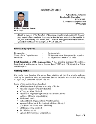 CURRICULUM VITAE
__________________________________________________________________________
A Fellow member of the Institute of Company Secretaries of India with 8 years’
post membership experience in corporate, institutions as well as in practice in
the field of Company law, FEMA, IPR, Taxation and appearance before various
Quasi Judicial bodies including CLB, NCLT, CIT, etc.
Present Employment:
Designation : Sr. Associate
Name of the Organization : SR & Associates, Company Secretaries
Duration : 1st
September 2009 to till date
Brief Description of the organization: A fast growing Company Secretaries
firm dealing in Corporate Laws, Service Tax, FEMA and IPR situated at Noida
and Gurgaon.
Working Profile
Currently I am heading Corporate laws division of the firm which includes
drafting of petitions and appearances before various authorities including
CLB/NCLT, Consumer Forum, CIT etc.
Some of the major clients handled:
• NHAI (National Highway Authority of India)
• Kribhco Shyam Fertilizers Limited
• MP Jaypee Coal Limited
• Broadcast Engineering Consultants India Limited
(A Govt. Of India undertaking)
• Allahabad Bank
• Indian Health Organisation Private Limited
• Vyoneesh Rosebank Technologies Private Limited
(An Indo-Australian Joint Venture)
• UB Engineering Limited,
• SA Infrastructure
• Upham International Corporation
Page 1 of 4
CS Ravi Bhushan Kumar
9, Lumbini Apartment
Kaushambi, Ghaziabad
UP - 201010,
cs.ravibhushan@gmail.com
09990339200
FCS 7731
 