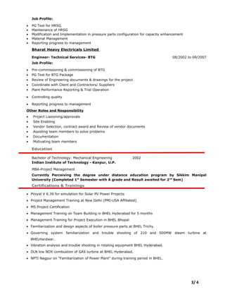Job Profile:
• PG Test for HRSG
• Maintenance of HRSG
• Modification and Implementation in pressure parts configuration for capacity enhancement
• Material Management
• Reporting progress to management
Bharat Heavy Electricals Limited
Engineer- Technical Services- BTG 08/2002 to 09/2007
Job Profile:
• Pre-commissioning & commissioning of BTG
• PG Test for BTG Package
• Review of Engineering documents & drawings for the project
• Coordinate with Client and Contractors/ Suppliers
• Plant Performance Reporting & Trial Operation
• Controlling quality
• Reporting progress to management
Other Roles and Responsibility
• Project Liasioning/approvals
• Site Enabling
• Vendor Selection, contract award and Review of vendor documents
• Assisting team members to solve problems
• Documentation
• Motivating team members
Education
Bachelor of Technology: Mechanical Engineering 2002
Indian Institute of Technology - Kanpur, U.P.
MBA-Project Management
Currently Perceiving the degree under distance education program by Sikkim Manipal
University (Completed 1st
Semester with A grade and Result awaited for 2nd
Sem)
Certifications & Trainings
• PVsyst V 6.39 for simulation for Solar PV Power Projects
• Project Management Training at New Delhi (PMI-USA Affiliated)
• MS Project Certification
• Management Training on Team Building in BHEL Hyderabad for 5 months
• Management Training for Project Execution in BHEL Bhopal
• Familiarization and design aspects of boiler pressure parts at BHEL Trichy.
• Governing system familiarization and trouble shooting of 210 and 500MW steam turbine at
BHELHardwar.
• Vibration analysis and trouble shooting in rotating equipment BHEL Hyderabad.
• DLN low NOX combustion of GAS turbine at BHEL Hyderabad.
• NPTI Nagpur on “Familiarization of Power Plant” during training period in BHEL.
3/ 4
 