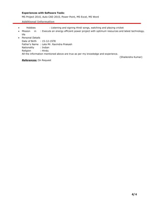 Experiences with Software Tools:
MS Project 2010, Auto CAD 2010, Power Point, MS Excel, MS Word
Additional Information
• Hobbies : Listening and signing Hindi songs, watching and playing cricket
• Mission in
life
: Execute an energy efficient power project with optimum resources and latest technology.
• Personal Details
Date of Birth : 15-12-1978
Father's Name : Late Mr. Ravindra Prakash
Nationality : Indian
Religion : Hindu
All the information mentioned above are true as per my knowledge and experience.
(Shailendra Kumar)
References: On Request
4/ 4
 