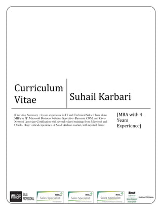 Curriculum
Vitae Suhail Karbari
[Executive Summary : 4 years experience in IT and Technical Sales. I have done
MBA in IT, Microsoft Business Solution Specialist - Dynamic CRM, and Cisco
Network Associate Certification with several related trainings from Microsoft and
Oracle. Huge vertical experience of Saudi Arabian market, with reputed firms]
[MBA with 4
Years
Experience]
 