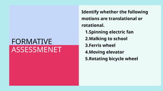 FORMATIVE
ASSESSMENET
Identify whether the following
motions are translational or
rotational.
1.Spinning electric fan
2.Walking to school
3.Ferris wheel
4.Moving elevator
5.Rotating bicycle wheel
 
