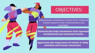 Differentiate translational motion from rotational
motion based on their characteristics and
examples.
OBJECTIVES:
Demonstrate body movements that represent
translational and rotational motion.
Appreciate the importance of motion in daily
activities and human movement.
 