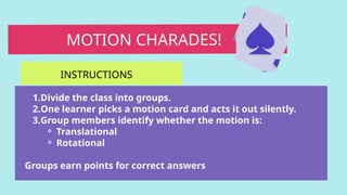 1.Divide the class into groups.
2.One learner picks a motion card and acts it out silently.
3.Group members identify whether the motion is:
⚬ Translational
⚬ Rotational
Groups earn points for correct answers
MOTION CHARADES!
INSTRUCTIONS
 