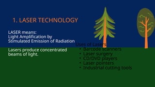 1. LASER TECHNOLOGY
LASER means:
Light Amplification by
Stimulated Emission of Radiation
Lasers produce concentrated
beams of light.
Uses of Lasers
• Barcode scanners
• Laser surgery
• CD/DVD players
• Laser pointers
• Industrial cutting tools
 