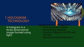 1.HOLOGRAM
TECHNOLOGY
A hologram is a
three-dimensional
image formed using
light.
Applications of Holograms
• Entertainment shows
• Advertising displays
• Security features on IDs and
money
• Museums and exhibitions
 