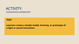 TASK:
Learners create a simple model, drawing, or prototype of
a light or sound innovation.
ACTIVITY:
“INNOVATION WORKSHOP”
 