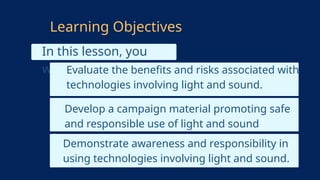 In this lesson, you
will learn:
Learning Objectives
Develop a campaign material promoting safe
and responsible use of light and sound
technologies.
Demonstrate awareness and responsibility in
using technologies involving light and sound.
Evaluate the benefits and risks associated with
technologies involving light and sound.
 
