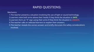 RAPID QUESTIONS:
Mechanics
1.The teacher presents a situation involving the use of light or sound technology.
2.Learners raise both arms above their heads if they think the situation is SAFE.
3.Learners form an "X" sign using their arms if they think the situation is UNSAFE.
4.The teacher calls on selected learners to explain their answers.
5.The teacher reveals the correct answer and briefly discusses the safety considerations
involved.
 