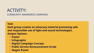Task
Each group creates an advocacy material promoting safe
and responsible use of light and sound technologies.
Output Options
• Poster
• Infographic
• Digital Campaign Concept
• Public Service Announcement Script
• Slogan Poster
ACTIVITY:
COMMUNITY AWARENESS CAMPAIGN
 