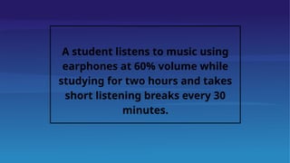 A student listens to music using
earphones at 60% volume while
studying for two hours and takes
short listening breaks every 30
minutes.
 
