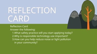 REFLECTION
CARD
Reflection Card
Answer the following:
1.What safety practice will you start applying today?
2.Why is responsible technology use important?
3.How can you help reduce noise or light pollution
in your community?
 