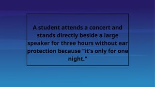 A student attends a concert and
stands directly beside a large
speaker for three hours without ear
protection because "it's only for one
night."
 