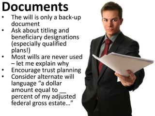 Documents
• The will is only a back-up
document
• Ask about titling and
beneficiary designations
(especially qualified
plans!)
• Most wills are never used
– let me explain why
• Encourage trust planning
• Consider alternate will
language “a dollar
amount equal to __
percent of my adjusted
federal gross estate…”
 