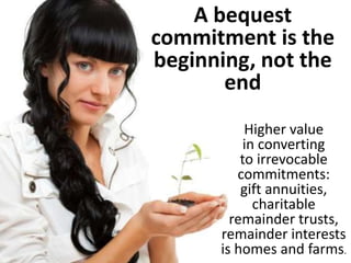 A bequest
commitment is the
beginning, not the
end
Higher value
in converting
to irrevocable
commitments:
gift annuities,
charitable
remainder trusts,
remainder interests
is homes and farms.
 