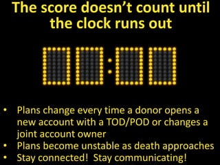• Plans change every time a donor opens a
new account with a TOD/POD or changes a
joint account owner
• Plans become unstable as death approaches
• Stay connected! Stay communicating!
The score doesn’t count until
the clock runs out
 