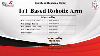 IoT Based Robotic Arm
Submitted by
Md. Minhajul Islam Pranto ID:1910513015
Md. Alamgir Hossain ID:1910513018
Md. Enamul Kabir Sabuj ID:1910513022
Md. Mahfuzur Rahman ID:1910513023
Shaiduzzaman ID:1910513025
Supervised by
Masud Rana
Lecturer
Department of Mechanical Engineering
City University
Bismillahir Rahmanir Rahim
 