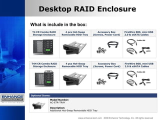 www.enhance-tech.com  2008 Enhance Technology, Inc. All rights reserved Desktop RAID Enclosure What is include in the box: T4 CR Combo RAID Storage Enclosure 4 pcs Hot-Swap Removable HDD Tray  Accessory Box  (Screws, Power Cord)  FireWire 800, mini USB 2.0 & eSATA Cables   T4 H  CR Combo RAID Storage Enclosure 4 pcs Hot-Swap Removable HDD Tray  Accessory Box  (Screws, Power Cord)  FireWire 800, mini USB 2.0 & eSATA Cables   Optional Items:  Model Number:   AC-ETR-TRAY Description: Additional Hot-Swap Removable HDD Tray  