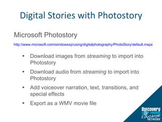 Digital Stories with Photostory Microsoft Photostory Download images from  streaming  to import into Photostory Download audio from  streaming  to import into Photostory Add voiceover narration, text, transitions, and special effects Export as a WMV movie file http://www.microsoft.com/windowsxp/using/digitalphotography/PhotoStory/default.mspx   