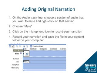 Adding Original Narration On the Audio track line, choose a section of audio that you want to mute and right-click on that section Choose “Mute” Click on the microphone icon to record your narration Record your narration and save the file in your content folder on your computer 