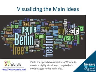 Visualizing the Main Ideas Paste the speech transcript into Wordle to create a highly visual word map to help students get to the main idea. http://www.wordle.net/   
