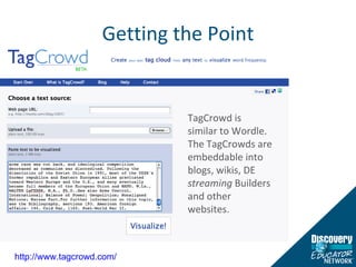 Getting the Point http://www.tagcrowd.com/   TagCrowd is similar to Wordle.  The TagCrowds are embeddable into blogs, wikis, DE  streaming  Builders and other websites.  