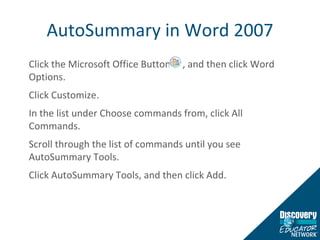 AutoSummary in Word 2007 Click the Microsoft Office Button  , and then click Word Options.  Click Customize. In the list under Choose commands from, click All Commands. Scroll through the list of commands until you see AutoSummary Tools. Click AutoSummary Tools, and then click Add. 