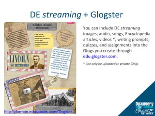 DE  streaming  + Glogster  You can include DE  streaming  images, audio, songs, Encyclopedia articles, videos *, writing prompts, quizzes, and assignments into the Glogs you create through  edu.glogster.com . *  Can only be uploaded to private Glogs  http://jdorman.wikispaces.com/Glogster   