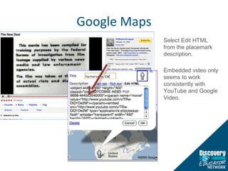 Google Maps Select Edit HTML from the placemark description. Embedded video only seems to work consistently with YouTube and Google Video. 