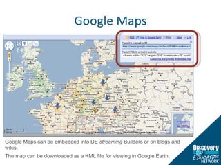 Google Maps Google Maps can be embedded into DE  streaming  Builders or on blogs and wikis.  The map can be downloaded as a KML file for viewing in Google Earth.  