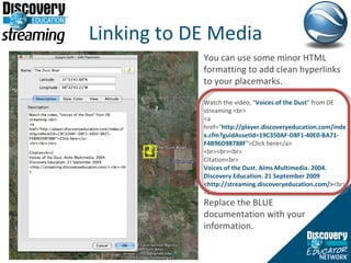 Linking to DE Media You can use some minor HTML formatting to add clean hyperlinks to your placemarks.  Watch the video, " Voices of the Dust " from DE streaming <br> <a href=“ http://player.discoveryeducation.com/index.cfm?guidAssetId=19C350AF-D8F1-40E0-BA71-F4B96D98788F ">Click here</a> <br><br><br> Citation<br> Voices of the Dust. Aims Multimedia. 2004. Discovery Education. 21 September 2009 <http://streaming.discoveryeducation.com/> <br><br> Replace the BLUE documentation with your information.  