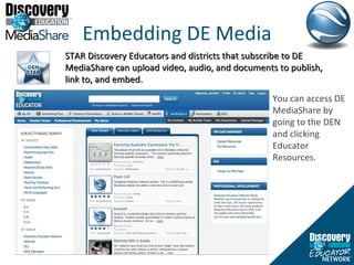 Embedding DE Media STAR Discovery Educators and districts that subscribe to DE MediaShare can upload video, audio, and documents to publish, link to, and embed.  You can access DE MediaShare by going to the DEN and clicking Educator Resources.  