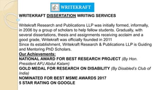 WRITEKRAFT DISSERTATION WRITING SERVICES
Writekraft Research and Publications LLP was initially formed, informally,
in 2006 by a group of scholars to help fellow students. Gradually, with
several dissertations, thesis and assignments receiving acclaim and a
good grade, Writekraft was officially founded in 2011
Since its establishment, Writekraft Research & Publications LLP is Guiding
and Mentoring PhD Scholars.
Our Achievements:
NATIONAL AWARD FOR BEST RESEARCH PROJECT (By Hon.
President APJ Abdul Kalam)
GOLD MEDAL FOR RESEARCH ON DISABILITY (By Disabled’s Club of
India)
NOMINATED FOR BEST MSME AWARDS 2017
5 STAR RATING ON GOOGLE
 