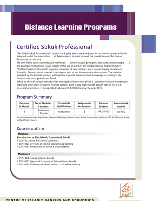 Cer ﬁed Sukuk Professional
Course outline
Module I
Module II
“Cer ﬁed Sukuk Professional” course is a highly structured and prac ce oriented course which is
designed under the supervision of Sukuk experts in order to meet the market demand for Human
Resources in this area.
The aim of this course is to educate individuals with the Sukuk principles, structures, methodologie s
and prac cal transac onal issues related to the use of Sukuk in the modern Islamic ﬁnance Industry.
”Cer ﬁed Sukuk Professional” program comprises of two modules, each module having dura on of
3 months. Strong tutorial support is an integral part of our distance educa on system. The material
provided by the tutorial sessions will help the students to update their knowledge according to the
latest terms used globally on Sukuk.
Sukuk or Shariah compliant securi es emerged as innova on of the 21st century and an increasingly
important asset class in Islamic ﬁnancial system. With a very high market growth rate of 35 % p.a.
CSP: 404: Sukuk (Islamic Bond)
CSP: 405: Types and Structure of Sukuk (Islamic Bond)
CSP: 406: Challenges & Opportuni e s of Sukuk Industry.
(Introduc on to Riba, Islamic Economics & Sukuk)
CSP: 401: Riba & Islamic Economics.
CSP: 402: Overview of Islamic Economics & Banking
CSP: 403: Introduc on of Sukuk & Securi za on.
Program Summary
Dura on
in Mouth
Prerequisite
Qualiﬁca on
Gradua on
Assignments
Per Module
3
Pakistan
Student
Interna onal
Student
No. of Modules
& Courses
PKR 24,500 US$ 850
Fee men oned includes Registra on, Research & Reading Material, Audio, Visual Presenta ons, Books on PPT & PDF format, Postal
and Cer ﬁcate charges.
6
2 Modules
6 Courses
by a careful es mate, it is expected to be worth $200 billion by the year 2010.
 