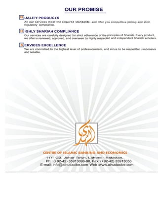 All our services meet the required standards, and offer you competitive pricing and strict
regulatory compliance.
IGHLY SHARIAH COMPLIANCE
Our services are carefully designed for strict adherence of the principles of Shariah. Every product,
we offer is reviewed, approved, and overseen by highly respected and independent Shariah scholars.
ERVICES EXCELLENCE
We are committed to the highest level of professionalism, and strive to be respectful, responsive
and reliable.
HH
SS
117- G3, Johar Town, Lahore - Pakistan.
Ph: (+92-42) 35913096-98, Fax: (+92-42) 35913056
E-mail: info@alhudacibe.com -Web :www.alhudacibe.com
UALITY PRODUCTSQQ
OUR PROMISE
 