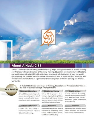 AlHuda Centre of Islamic Banking and Economics (CIBE) is a recognized name in Islamic banking
and ﬁnance working in the areas of Advisory, Training, Educa on, Shariah Audit, Cer ﬁca ons
and publica ons. AlHuda CIBE is iden ﬁed as a prominent sole ins tu on all over the world
for providing the relevant services under one umbrella and is proud to work mutually with
40 interna onal ins tu ons as a partner for the development of Islamic banking and ﬁnance
worldwide.
About AlHuda CIBEAbout AlHuda CIBEAbout AlHuda CIBE
Our Services
Al Huda CIBE oﬀers a wide range of Training, Educa on and Professional services in
the ﬁeld of Islamic Banking & Finance Industry:
Advisory and Consultancy
AlHuda CIBE is specialized to provide
advisory & consultancy in the ﬁeld of
islamic banking, T akaful, islamic
microﬁnance,islamicfundsandsoon.
Educa on and Training
AlHuda CIBE pla y major r ole in
Training & Capacity Building, PGD on
Islamic Banking & Finance, Distance
LearningProgramsinIslamicBanking,
Takaful,SukukandIslamicFunds.
Shariah Advisory
Islamic Financial Modeling ,
FeasibilityStudies,StrategicPlanning,
Debt Advisor y and Islamic
Microﬁnance Product Development
arecorepartsofit.
Awareness
AlHuda CIBE have organized various
na onal awareness road shows on
IslamicbankingandHalalindustry.
Publica ons
AlHuda CIBE oﬀers a wide range of
publica onsi.e.TrueBanking, Islamic
Banking and Finance News (Online),
SukukPortalandTakafulBlog.
Conferences/Workshops
S u c c e s s f u l l y o r g a n i z e d 1 5
interna onal conferences and above
300workshops&trainings.
 