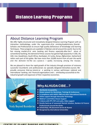 About Distance Learning Program
We oﬀer highly structured and innova vely designed Distance Learning Program with an
interac ve methodology, under the supervision of pr omising Academicians, Shariah
Scholars and Professionals to ensure high quality deliverance of knowledge and learning
Techniques. These programs are available in Pakistan and all around the world. Due to the
fast moving market of Isl amic banking and ﬁnance especially a er the f ailure of
conven onal banking, the demand of these courses has gained high popularity in USA, UK,
UAE, Iran, Kazakhstan, South Africa, Azerbaijan, Sri Lanka, Kenya, Afghanistan, Switzerland
rather each part of the globe. We have more than 10,000 alumni from all over the world
and the demand for the se c ourses is r apidly increasing among the masses.
We are pleased to share the rapid growth of the industry through provision of visionary
successful incumbents and professionals via specially designed interac ve courses. We
proudly announce that our alumni ar e working in various well-known na onal and
interna onal banking and ﬁnancial organiza ons and c ontribu ng successfully to the
industrial growth and expansion of their respec ve economies.
WhyALHUDACIBE...?
Worldwide Acceptability
Global network for Workshops, Trainings & Conferences
In compliance with AAOIF, IFBB and other Interna onal Standards
Online support through Interac ve Technology
Webinar’s and Online Classes Support
E-Library with PPT, PDF and audio, Video support
Faculty back-up of seasoned Shariah Scholars, Bankers & Finance
Professionals around the Globe
Scholarships, HR placement Service & Alumni
Recognized by Interna onal Universi es
 