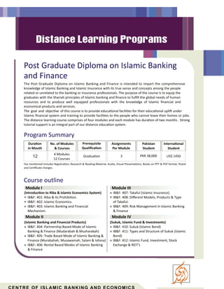 Post Graduate Diploma on Islamic Banking
and Finance
The Post Graduate Diploma on Islamic Banking and Finance is intended to impart the comprehensive
knowledge of Islamic Banking and Islamic Insurance with its true sense and concepts among the people
related or unrelated to the banking or insurance professionals. The purpose of the course is to equip the
graduates with the Shariah principles of Islamic banking and ﬁnance to fulﬁll the global needs of human
resources and to produce well equipped professionals with the knowledge of Islamic ﬁnancial and
economical products and services.
The goal and objec ve of this course is to provide educa onal facili es for their educa onal upli under
Islamic ﬁnancial system and training to provide facili es to the people who cannot leave their homes or jobs.
The distance learning course comprises of four modules and each module has dura on of two months . Strong
tutorial support is an integral part of our distance educa on system.
Course outline
(Introduc on to Riba & Islamic Economics System)
IB&F: 401: Riba & Its Prohibi on.
IB&F: 402: Islamic Economics.
IB&F: 403: Islamic Banking and Financial
(Islamic Banking and Financial Products)
IB&F: 404: Partnership Based Mode of Islamic
Banking & Finance (Mudarabah & Musharakah)
IB&F: 405: Trade Based Mode of Islamic Banking &
Finance (Murabahah, Musawamah, Salam & Is sna)
IB&F: 406: Rental Based Modes of Islamic Banking
& Finance
IB&F: 410: Sukuk (Islamic Bond)
IB&F: 411: Types and Structure of Sukuk (Islamic
Bond)
IB&F: 412: Islamic Fund, Investment, Stock
Exchange & REIT’s
Module I
Mechanism.
Module II
Module III
IB&F: 407: Takaful (Islamic Insurance).
IB&F: 408: Diﬀerent Models, Products & Type
of Takaful.
IB&F: 409: Risk Management in Islamic Banking
& Finance
Module IV
(Sukuk, Islamic Fund & Investments)
Program Summary
Dura on
in Mouth
4 Modules
12 Courses
Prerequisite
Qualiﬁca on
Gradua on
Assignments
Per Module
3
Pakistan
Student
Interna onal
Student
No. of Modules
& Courses
PKR 38,000 US$ 1450
Fee men oned includes Registra on, Research & Reading Material, Audio, Visual Presenta ons, Books on PPT & PDF format, Postal
and Cer ﬁcate charges.
12
 