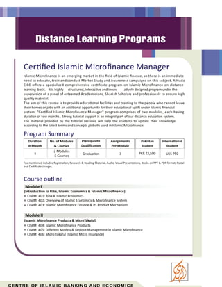 Cer ﬁed Islamic Microﬁnance Manager
Islamic Microﬁnance is an emerging market in the ﬁeld of Islamic ﬁnance, so there is an immediate
need to educate, train and conduct Market Study and Awareness campaigns on this subject. AlHuda
CIBE oﬀers a specialized comprehensive cer ﬁcate program on Islamic Microﬁnance on distance
learning basis. It is highly structured, interac ve and innov a vely designed program under the
supervision of a panel of esteemed Academicians, Shariah Scholars and professionals to ensure high
quality material.
Course outline
Module I
Module II
(Introduc on to Riba, Islamic Economics & Islamic Microﬁnance)
CIMM: 401: Riba & Islamic Economics.
CIMM: 402: Overview of Islamic Economics & Microﬁnance System
CIMM: 403: Islamic Microﬁnance Finance & its Product Mechanism.
(Islamic Microﬁnance Products & MicroTakaful)
CIMM: 404: Islamic Microﬁnance Products
CIMM: 405: Diﬀerent Models & Deposit Management in Islamic Microﬁnance
CIMM: 406: Micro Takaful (Islamic Micro Insurance)
Program Summary
Fee men oned includes Registra on, Research & Reading Material, Audio, Visual Presenta ons, Books on PPT & PDF format, Postal
and Cer ﬁcate charges.
Dura on
in Mouth
Prerequisite
Qualiﬁca on
Gradua on
Assignments
Per Module
3
Pakistan
Student
Interna onal
Student
No. of Modules
& Courses
PKR 22,500 US$ 750
2 Modules
6 Courses
4
The aim of this course is to provide educa onal facili es and training to the people who cannot leave
their homes or jobs with an addi onal opportunity for their educa onal upli under Islamic ﬁnancial
system. “Cer ﬁed Islamic Microﬁnance Manager” program comprises of two modules, each having
dura on of two months . Strong tutorial support is an integral part of our distance educa on system.
The material provided by the tutorial sessions will help the students to update their knowledge
according to the latest terms and concepts globally used in Islamic Microﬁnance.
 