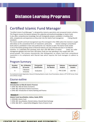 Course outline
Module I
Module II
“Cer ﬁed Islamic Fund Manager” is designed by industry specialists and renowned Islamic scholars.
This Program ensures the balance between the subjec ve and prac cal knowledge on Islamic funds.
It also oﬀers comprehensive knowledge that will strategically prepare candidates in building their
skills, competencies and experience as they enter into the Islamic fund managemen t being Shariah
compliant.
The Islamic wealth and fund management was ﬁrst emerged in the 1960s when the investors sought
alterna ves to the conven onal forms of investment, par cularly interest- dealing in conven onal
banks which is prohibited in Islam and unethical for non- Muslims as well. The Islamic funds market
is one of the fastest growing sectors of ﬁnancial industry not only in Muslim but also in non-Muslim
countries. It is es mated that presently more than USD 400 billion of Islamic assets are under
management globally and more than 350 Islamic funds are now opera ng in the market with 15%
annual growth. The primary characteris c that dis nguishes an Islamic fund from conven onal
investment is its compliance with Shariah laws which requires the fund managers to adhere to
Shariah.
Cer ﬁed Islamic Fund Manager
(Introduc on to Riba & Islamic Finance)
CIFM: 401: Riba & Islamic Economics.
CIFM: 402: Overview of Islamic Economics.
CIFM: 403: Introduc on to Islamic Banking and Finance
(Islamic Fund, Securi za on, Indices, Sukuk, REITs)
CIFM 404: Islamic Fund
CIFM: 405: Securi za on, Shariah Indices, Shariah Stock Exchange
CIFM: 406: REIT’s , Sukuk & Risk Mi ga on Tools of Islamic Fund
Program Summary
Dura on
in Mouth
Prerequisite
Qualiﬁca on
Gradua on
Assignments
Per Module
3
Pakistan
Student
Interna onal
Student
No. of Modules
& Courses
PKR 22,500 US$ 750
Fee men oned includes Registra on, Research & Reading Material, Audio, Visual Presenta ons, Books on PPT & PDF format, Postal
and Cer ﬁcate charges.
2 Modules
6 Courses
4
 