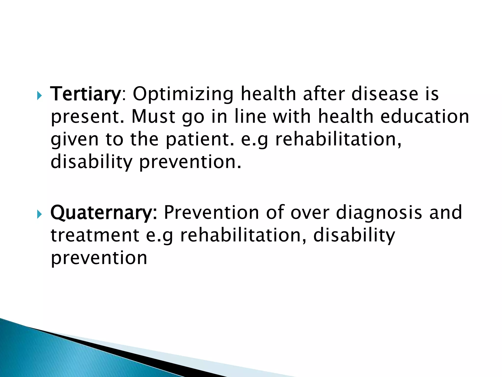  Tertiary: Optimizing health after disease is
present. Must go in line with health education
given to the patient. e.g rehabilitation,
disability prevention.
 Quaternary: Prevention of over diagnosis and
treatment e.g rehabilitation, disability
prevention
 