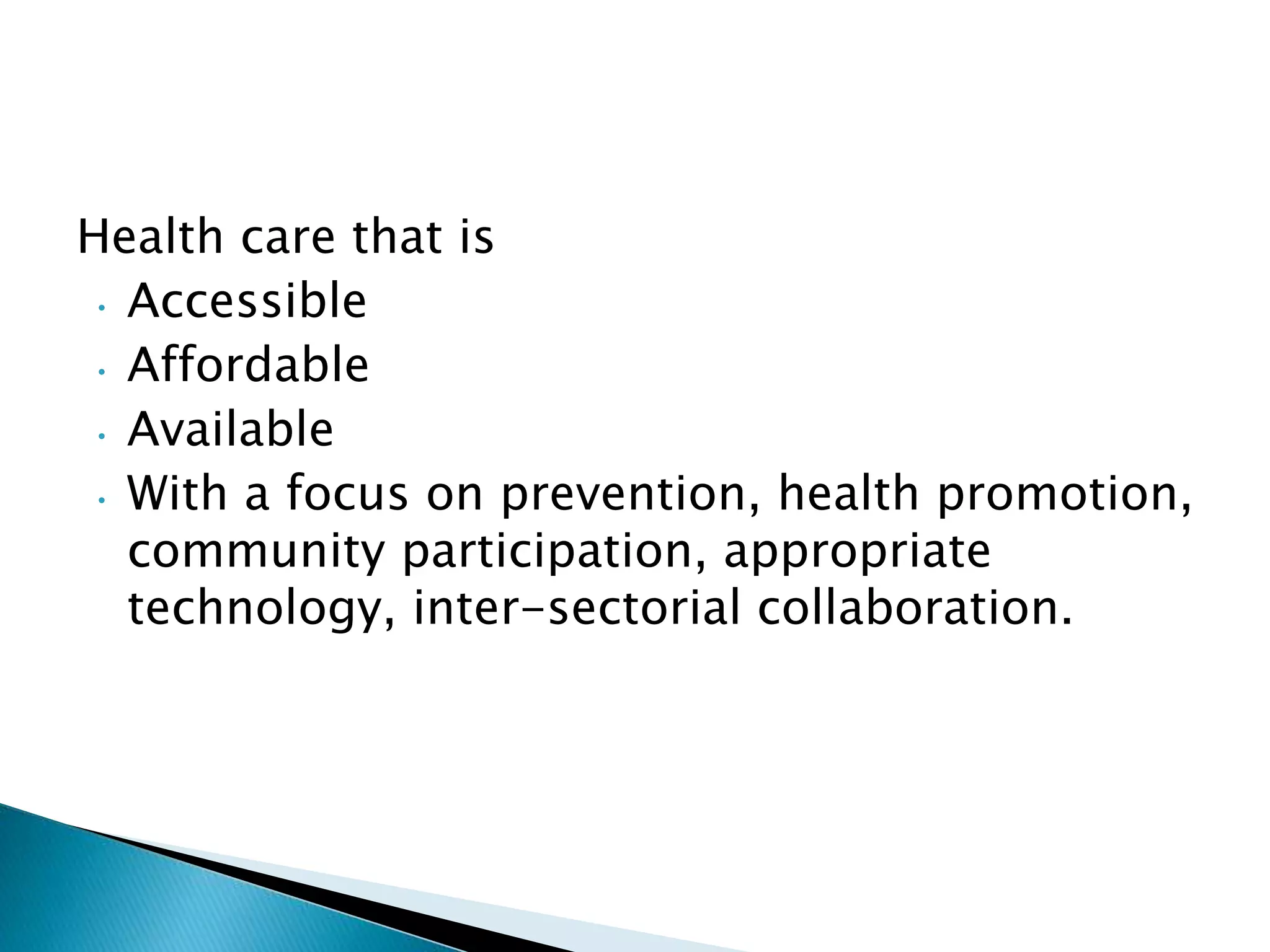 Health care that is
• Accessible
• Affordable
• Available
• With a focus on prevention, health promotion,
community participation, appropriate
technology, inter-sectorial collaboration.
 
