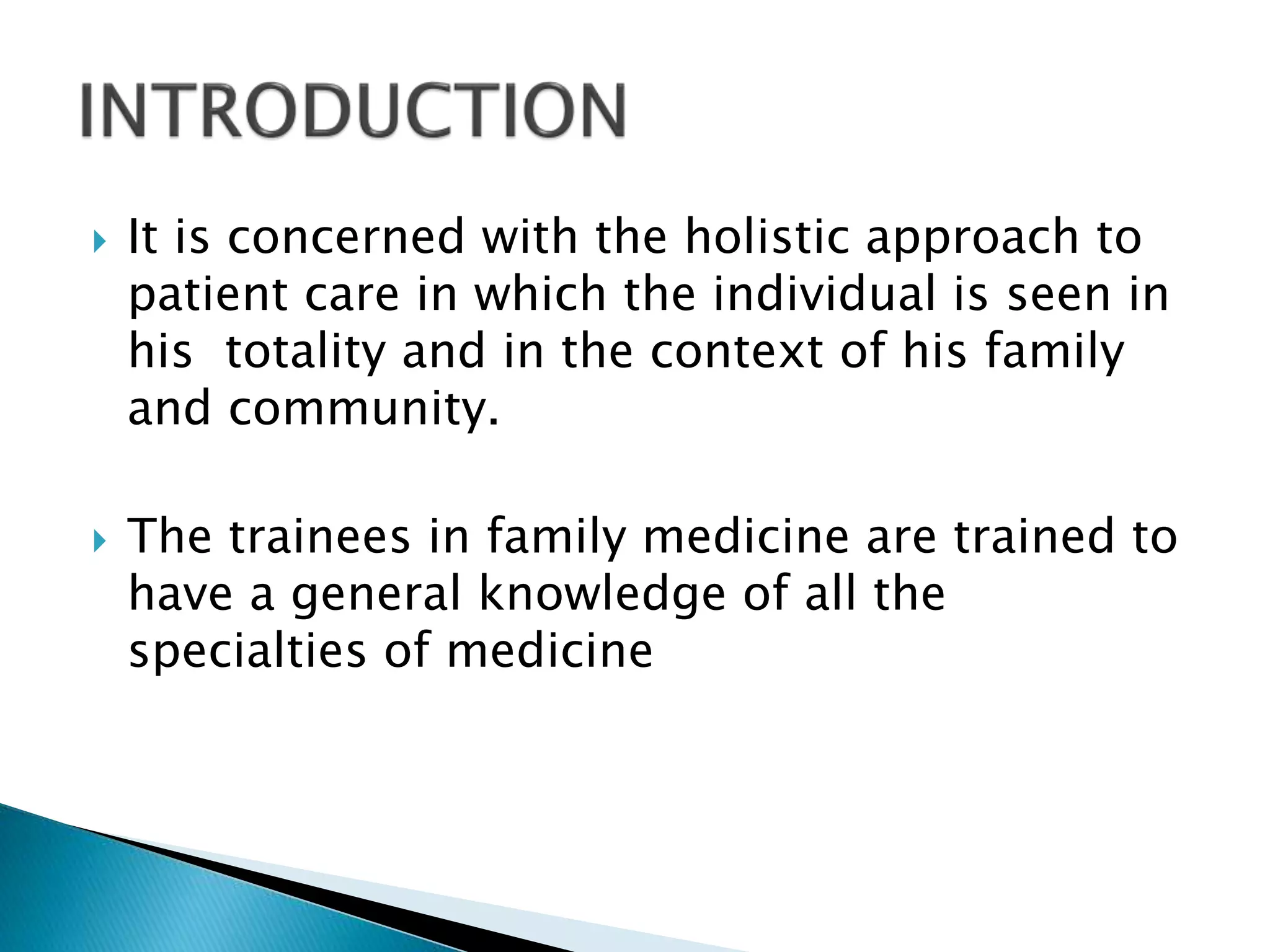  It is concerned with the holistic approach to
patient care in which the individual is seen in
his totality and in the context of his family
and community.
 The trainees in family medicine are trained to
have a general knowledge of all the
specialties of medicine
 