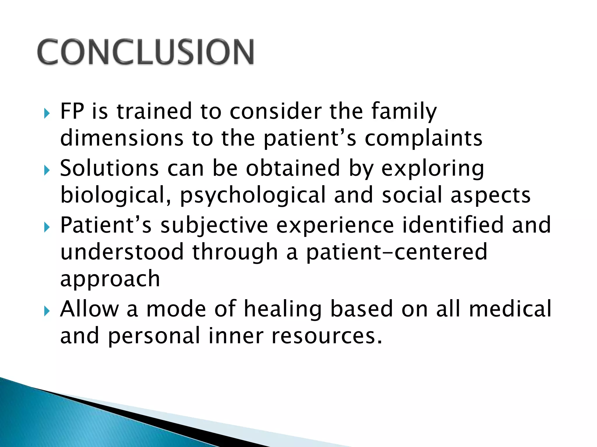  FP is trained to consider the family
dimensions to the patient’s complaints
 Solutions can be obtained by exploring
biological, psychological and social aspects
 Patient’s subjective experience identified and
understood through a patient-centered
approach
 Allow a mode of healing based on all medical
and personal inner resources.
 