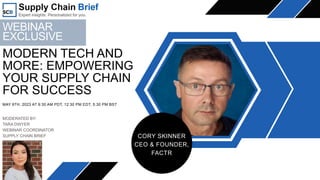 MAY 9TH, 2023 AT 9:30 AM PDT, 12:30 PM EDT, 5:30 PM BST
MODERN TECH AND
MORE: EMPOWERING
YOUR SUPPLY CHAIN
FOR SUCCESS
CORY SKINNER
CEO & FOUNDER,
FACTR
MODERATED BY:
TARA DWYER
WEBINAR COORDINATOR
SUPPLY CHAIN BRIEF
WEBINAR
EXCLUSIVE
 