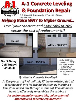 A-1 Concrete Leveling  & Foundation Repair  Level your concrete and  SAVE 50% to 70%  versus the cost of replacement!!! P.O. Box 806  Tonawanda, NY 14150  - Phone: 716-341-4550 Q: What is Concrete Leveling? A: The process of hydraulically lifting an existing slab of concrete back into its original position by injecting a limestone based mix through a series of 1” in diameter holes to effectively re-establish the sub-base  An environmentally-responsible, value-oriented alternative to concrete replacement! Don’t Delay! Call Today! 341-4550  Before After – 08/06/07 Now – 04/13/10 This project was completed in 2007. The slabs are still in the “after” position and should be for years to come…  